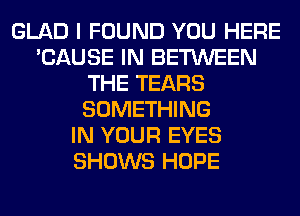 GLAD I FOUND YOU HERE
'CAUSE IN BETWEEN
THE TEARS
SOMETHING
IN YOUR EYES
SHOWS HOPE