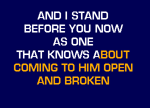AND I STAND
BEFORE YOU NOW
AS ONE
THAT KNOWS ABOUT
COMING TO HIM OPEN
AND BROKEN