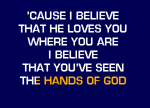 'CAUSE I BELIEVE
THAT HE LOVES YOU
WHERE YOU ARE
I BELIEVE
THAT YOUVE SEEN
THE HANDS OF GOD