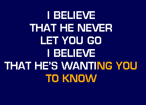 I BELIEVE
THAT HE NEVER
LET YOU GO
I BELIEVE
THAT HE'S WANTING YOU
TO KNOW