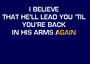 I BELIEVE
THAT HE'LL LEAD YOU 'TIL
YOU'RE BACK
IN HIS ARMS AGAIN