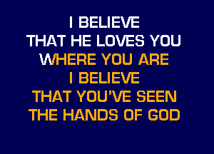 I BELIEVE
THAT HE LOVES YOU
WHERE YOU ARE
I BELIEVE
THAT YOU'VE SEEN
THE HANDS OF GOD