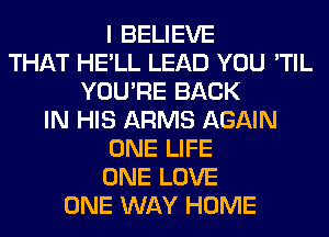 I BELIEVE
THAT HE'LL LEAD YOU 'TIL
YOU'RE BACK
IN HIS ARMS AGAIN
ONE LIFE
ONE LOVE
ONE WAY HOME