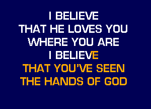 I BELIEVE
THAT HE LOVES YOU
WHERE YOU ARE
I BELIEVE
THAT YOU'VE SEEN
THE HANDS OF GOD