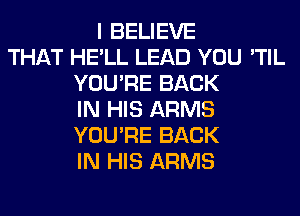 I BELIEVE
THAT HE'LL LEAD YOU 'TIL
YOU'RE BACK
IN HIS ARMS
YOU'RE BACK
IN HIS ARMS