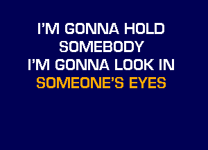 I'M GONNA HOLD
SOMEBODY
I'M GONNA LOOK IN
SOMEONE'S EYES