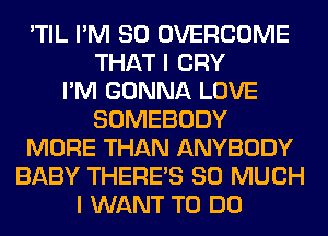 'TIL I'M SO OVERCOME
THAT I CRY
I'M GONNA LOVE
SOMEBODY
MORE THAN ANYBODY
BABY THERE'S SO MUCH
I WANT TO DO