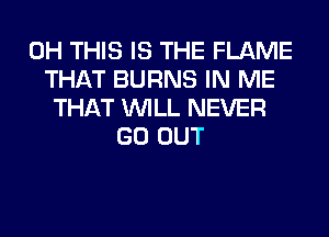 0H THIS IS THE FLAME
THAT BURNS IN ME
THAT WILL NEVER
GO OUT