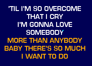 'TIL I'M SO OVERCOME
THAT I CRY
I'M GONNA LOVE
SOMEBODY
MORE THAN ANYBODY
BABY THERE'S SO MUCH
I WANT TO DO