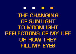 THE CHANGING
OF SUNLIGHT
TU MOONLIGHT
REFLECTIONS OF MY LIFE
OH HOW THEY
FILL MY EYES