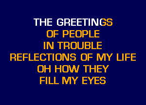 THE GREETINGS
OF PEOPLE
IN TROUBLE
REFLECTIONS OF MY LIFE
OH HOW THEY
FILL MY EYES