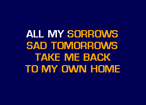 ALL MY SORROWS
SAD TOMORRUWS
TAKE ME BACK
TO MY OWN HOME

g