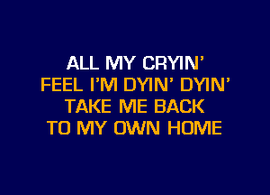 ALL MY CRYIN'
FEEL I'M DYIN' DYIN'

TAKE ME BACK
TO MY OWN HOME