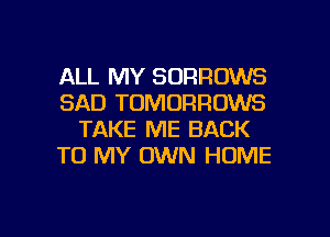 ALL MY SORROWS
SAD TOMORRUWS
TAKE ME BACK
TO MY OWN HOME

g