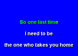 So one last time

lneed to be

the one who takes you home
