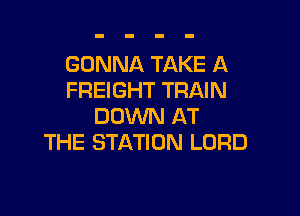 GONNA TAKE A
FREIGHT TRAIN

DOWN AT
THE STATION LORD