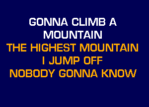 GONNA CLIMB A
MOUNTAIN
THE HIGHEST MOUNTAIN
I JUMP OFF
NOBODY GONNA KNOW