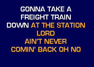 GONNA TAKE A
FREIGHT TRAIN
DOWN AT THE STATION
LORD
AIN'T NEVER
COMIM BACK OH NO