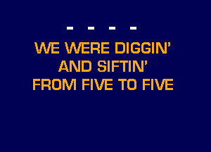 WE WERE DIGGIN'
AND SIFTIN'

FROM FIVE T0 FIVE
