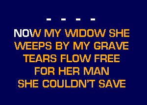 NOW MY VVIDOW SHE
WEEPS BY MY GRAVE
TEARS FLOW FREE
FOR HER MAN
SHE COULDN'T SAVE