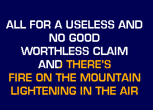 ALL FOR A USELESS AND
NO GOOD
WORTHLESS CLAIM
AND THERE'S
FIRE ON THE MOUNTAIN
LIGHTENING IN THE AIR