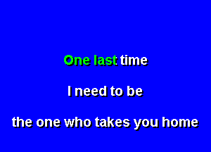 One last time

lneed to be

the one who takes you home