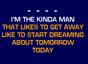 I'M THE KINDA MAN
THAT LIKES TO GET AWAY
LIKE TO START DREAMING

ABOUT TOMORROW

TODAY