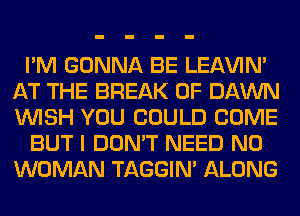 I'M GONNA BE LEl-W'IN'
AT THE BREAK 0F DAWN
WISH YOU COULD COME

BUT I DON'T NEED N0
WOMAN TAGGIN' ALONG