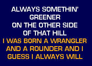 ALWAYS SOMETHIN'
GREENER
ON THE OTHER SIDE

OF THAT HILL
I WAS BORN A WRANGLER

AND A ROUNDER AND I
GUESS I ALWAYS WILL