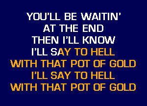 YOU'LL BE WAITIN'
AT THE END
THEN I'LL KNOW
I'LL SAY TU HELL
WITH THAT POT OF GOLD
I'LL SAY TU HELL
WITH THAT POT OF GOLD