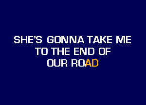 SHE'S GONNA TAKE ME
TO THE END OF

OUR ROAD