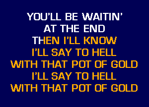 YOU'LL BE WAITIN'
AT THE END
THEN I'LL KNOW
I'LL SAY TU HELL
WITH THAT POT OF GOLD
I'LL SAY TU HELL
WITH THAT POT OF GOLD