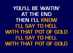 YOU'LL BE WAITIN'
AT THE END
THEN I'LL KNOW
I'LL SAY TU HELL
WITH THAT POT OF GOLD
I'LL SAY TU HELL
WITH THAT POT OF GOLD