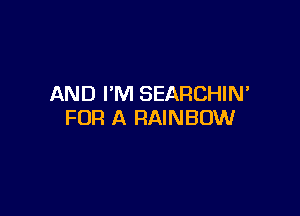 AND I'M SEARCHIM

FOR A RAINBOW