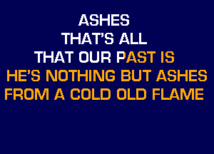 ASHES
THAT'S ALL
THAT OUR PAST IS
HE'S NOTHING BUT ASHES
FROM A COLD OLD FLAME