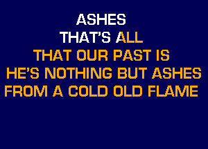 ASHES
THAT'S ALL
THAT OUR PAST IS
HE'S NOTHING BUT ASHES
FROM A COLD OLD FLAME
