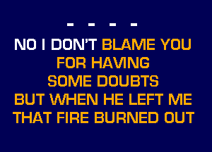 NO I DON'T BLAME YOU
FOR Hl-W'ING
SOME DOUBTS
BUT WHEN HE LEFT ME
THAT FIRE BURNED OUT