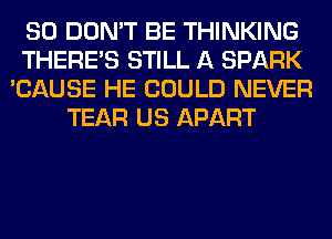 SO DON'T BE THINKING
THERE'S STILL A SPARK
'CAUSE HE COULD NEVER
TEAR US APART