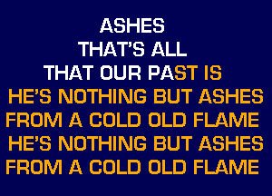 ASHES
THAT'S ALL
THAT OUR PAST IS
HE'S NOTHING BUT ASHES
FROM A COLD OLD FLAME
HE'S NOTHING BUT ASHES
FROM A COLD OLD FLAME
