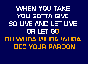 WHEN YOU TAKE
YOU GOTTA GIVE
SO LIVE AND LET LIVE
0R LET GO
0H VVHOA VVHOA VVHOA
I BEG YOUR PARDON