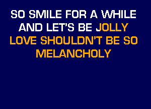 SO SMILE FOR A WHILE
AND LET'S BE JOLLY
LOVE SHOULDN'T BE SO
MELANCHOLY