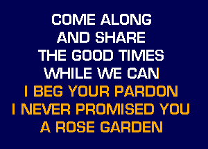 COME ALONG
AND SHARE
THE GOOD TIMES
WHILE WE CAN
I BEG YOUR PARDON
I NEVER PROMISED YOU
A ROSE GARDEN