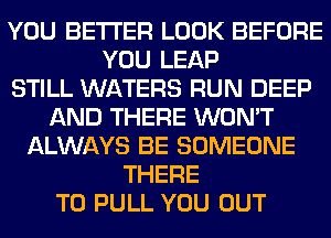 YOU BETTER LOOK BEFORE
YOU LEAP
STILL WATERS RUN DEEP
AND THERE WON'T
ALWAYS BE SOMEONE
THERE
T0 PULL YOU OUT