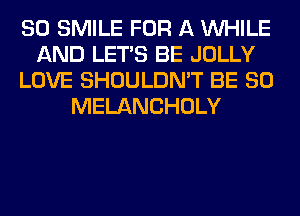 SO SMILE FOR A WHILE
AND LET'S BE JOLLY
LOVE SHOULDN'T BE SO
MELANCHOLY