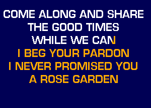 COME ALONG AND SHARE
THE GOOD TIMES
WHILE WE CAN
I BEG YOUR PARDON
I NEVER PROMISED YOU
A ROSE GARDEN