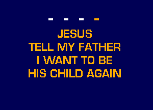 JESUS
TELL MY FATHER

I WANT TO BE
HIS CHILD AGAIN