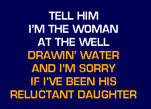 TELL HIM
I'M THE WOMAN
AT THE WELL
DRAWN WATER
AND I'M SORRY
IF I'VE BEEN HIS
RELU CTANT DAUGHTER