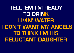 TELL 'EM I'M READY
TO DRINK
LIVIN' WATER
I DON'T WANT MY ANGELS
T0 THINK I'M HIS
RELU CTANT DAUGHTER