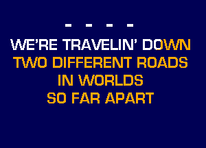 WERE TRAVELIM DOWN
TWO DIFFERENT ROADS
IN WORLDS
SO FAR APART