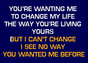 YOU'RE WANTING ME
TO CHANGE MY LIFE
THE WAY YOU'RE LIVING
YOURS
BUT I CAN'T CHANGE
I SEE NO WAY
YOU WANTED ME BEFORE